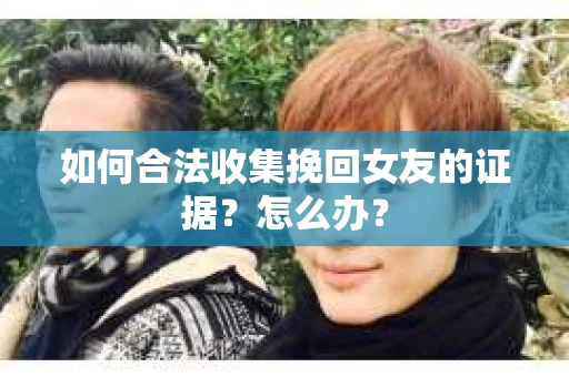 如何合法收集挽回女友的证据？怎么办？