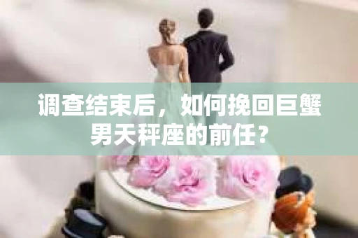 调查结束后,如何挽回巨蟹男天秤座的前任? 调查结束后,如何挽回巨蟹男天秤座的前任?