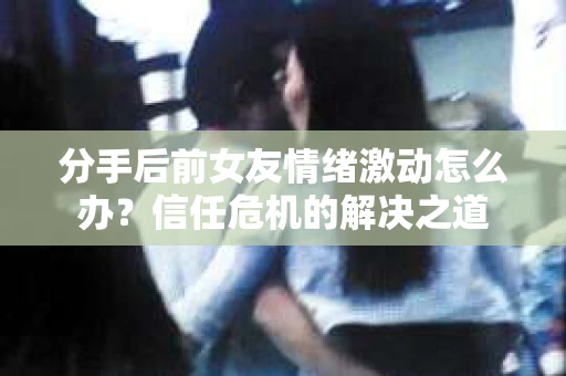 分手后前女友情绪激动怎么办?信任危机的解决之道 分手后前女友情绪激动怎么办?信任危机的解决之道