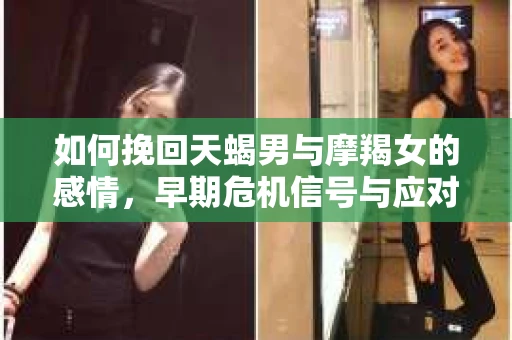 如何挽回天蝎男与摩羯女的感情,早期危机信号与应对策略 如何挽回天蝎男与摩羯女的感情,早期危机信号与应对策略