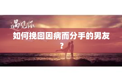 如何挽回因病而分手的男友？
