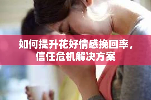如何提升花好情感挽回率,信任危机解决方案 如何提升花好情感挽回率,信任危机解决方案