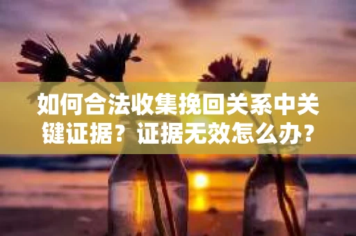 如何合法收集挽回关系中关键证据?证据无效怎么办? 如何合法收集挽回关系中关键证据?证据无效怎么办?