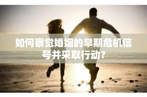 如何察觉婚姻的早期危机信号并采取行动? 如何察觉婚姻的早期危机信号并采取行动?