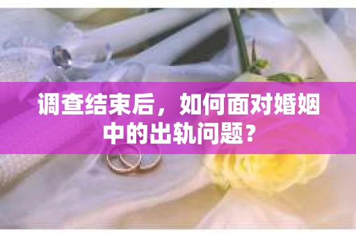 调查结束后,如何面对婚姻中的出轨问题? 调查结束后,如何面对婚姻中的出轨问题?