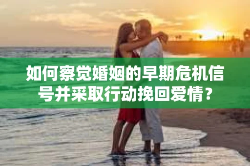 如何察觉婚姻的早期危机信号并采取行动挽回爱情？