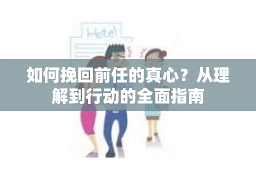 如何挽回前任的真心？从理解到行动的全面指南