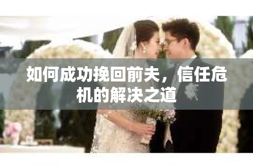 如何成功挽回前夫,信任危机的解决之道 如何成功挽回前夫,信任危机的解决之道