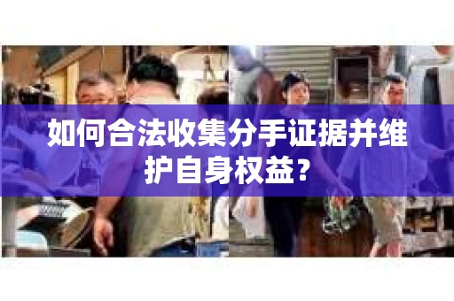 如何合法收集分手证据并维护自身权益? 如何合法收集分手证据并维护自身权益?