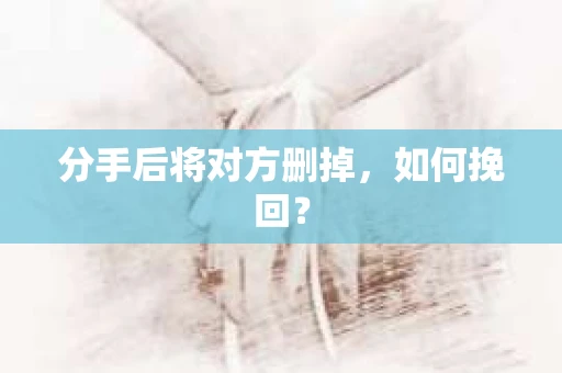 分手后将对方删掉,如何挽回? 分手后将对方删掉,如何挽回?