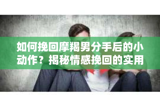 如何挽回摩羯男分手后的小动作？揭秘情感挽回的实用策略