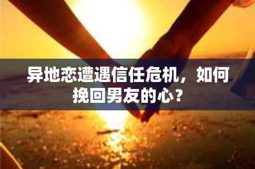 异地恋遭遇信任危机，如何挽回男友的心？