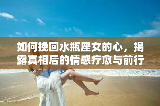 如何挽回水瓶座女的心，揭露真相后的情感疗愈与前行计划