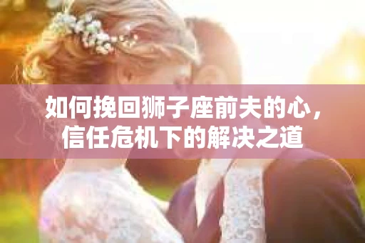 如何挽回狮子座前夫的心,信任危机下的解决之道 如何挽回狮子座前夫的心,信任危机下的解决之道