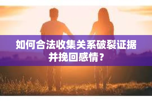 如何合法收集关系破裂证据并挽回感情？