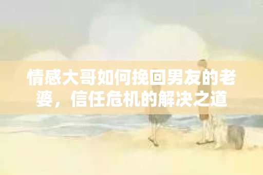 情感大哥如何挽回男友的老婆,信任危机的解决之道 情感大哥如何挽回男友的老婆,信任危机的解决之道