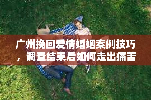 广州挽回爱情婚姻案例技巧,调查结束后如何走出痛苦并做出明智决策? 广州挽回爱情婚姻案例技巧,调查结束后如何走出痛苦并做出明智决策?