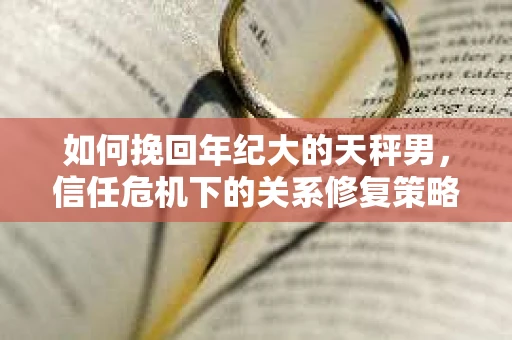 如何挽回年纪大的天秤男,信任危机下的关系修复策略 如何挽回年纪大的天秤男,信任危机下的关系修复策略