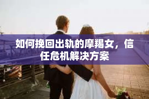 如何挽回出轨的摩羯女,信任危机解决方案 如何挽回出轨的摩羯女,信任危机解决方案