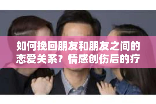 如何挽回朋友和朋友之间的恋爱关系?情感创伤后的疗愈与决策之路 如何挽回朋友和朋友之间的恋爱关系?情感创伤后的疗愈与决策之路