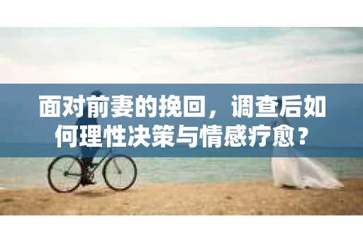 面对前妻的挽回，调查后如何理性决策与情感疗愈？