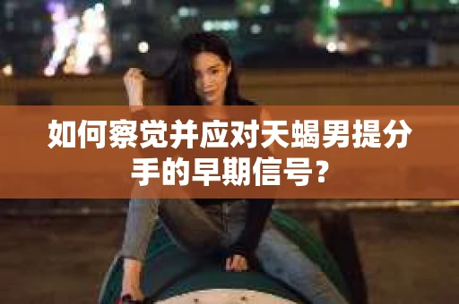 如何察觉并应对天蝎男提分手的早期信号? 如何察觉并应对天蝎男提分手的早期信号?