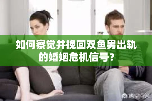 如何察觉并挽回双鱼男出轨的婚姻危机信号？