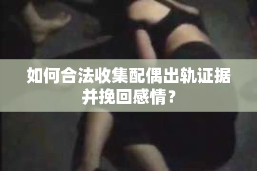 如何合法收集配偶出轨证据并挽回感情？