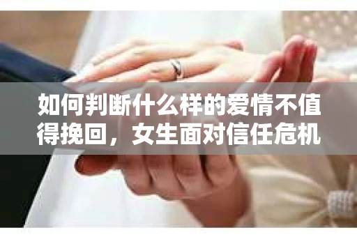 如何判断什么样的爱情不值得挽回,女生面对信任危机怎么办? 如何判断什么样的爱情不值得挽回,女生面对信任危机怎么办?