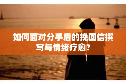 如何面对分手后的挽回信撰写与情绪疗愈？