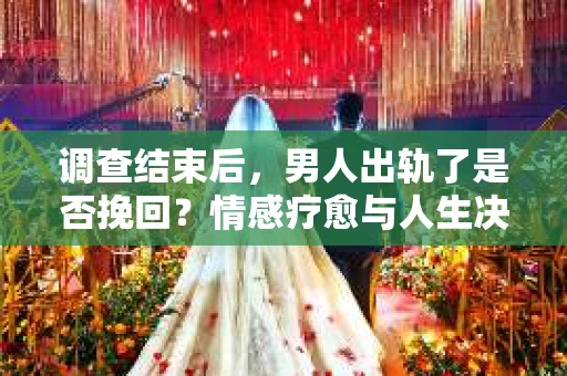 调查结束后，男人出轨了是否挽回？情感疗愈与人生决策的干货指南