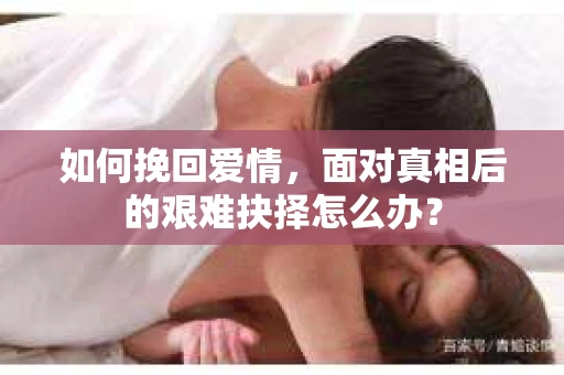 如何挽回爱情,面对真相后的艰难抉择怎么办? 如何挽回爱情,面对真相后的艰难抉择怎么办?