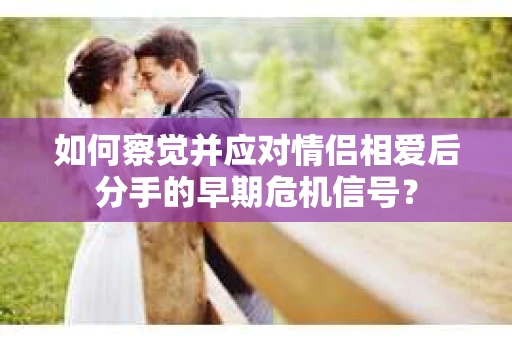 如何察觉并应对情侣相爱后分手的早期危机信号? 如何察觉并应对情侣相爱后分手的早期危机信号?