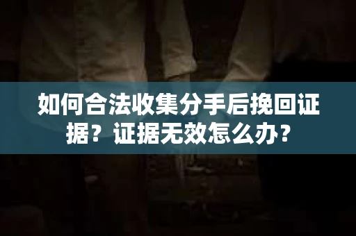 如何合法收集分手后挽回证据？证据无效怎么办？