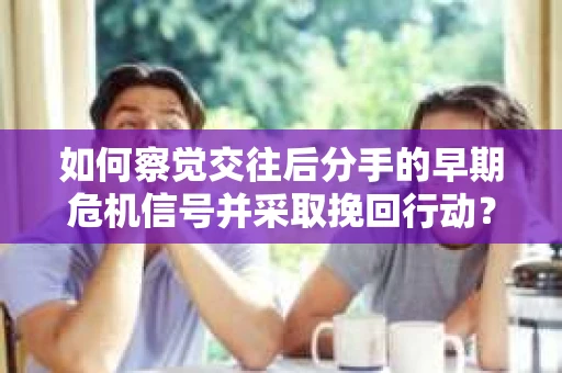 如何察觉交往后分手的早期危机信号并采取挽回行动？