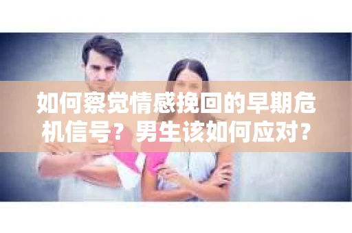 如何察觉情感挽回的早期危机信号？男生该如何应对？