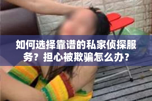 如何选择靠谱的私家侦探服务？担心被欺骗怎么办？