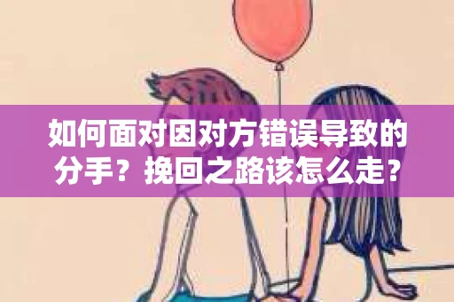 如何面对因对方错误导致的分手？挽回之路该怎么走？