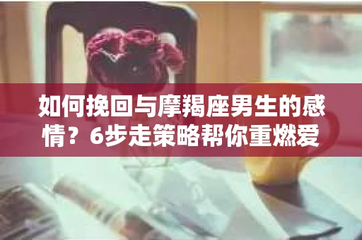 如何挽回与摩羯座男生的感情？6步走策略帮你重燃爱情之火