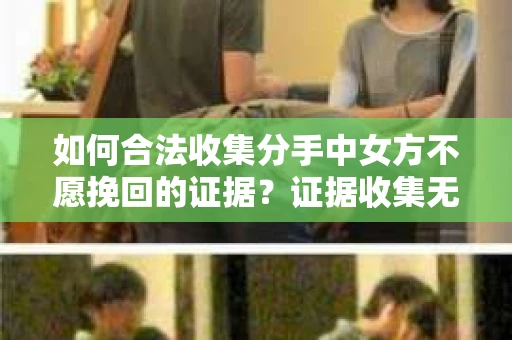如何合法收集分手中女方不愿挽回的证据?证据收集无效怎么办? 如何合法收集分手中女方不愿挽回的证据?证据收集无效怎么办?