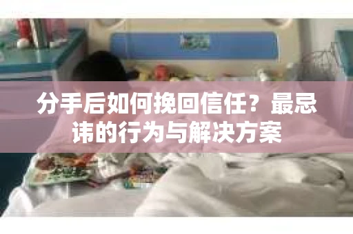 分手后如何挽回信任？最忌讳的行为与解决方案