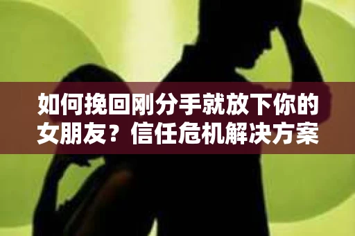 如何挽回刚分手就放下你的女朋友？信任危机解决方案