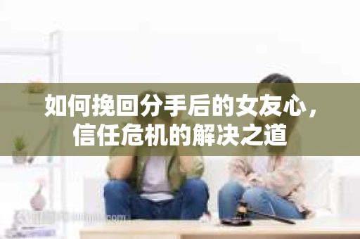 如何挽回分手后的女友心,信任危机的解决之道 如何挽回分手后的女友心,信任危机的解决之道