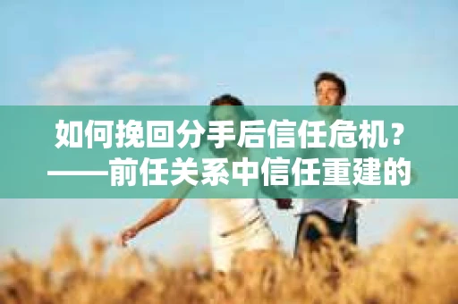 如何挽回分手后信任危机？——前任关系中信任重建的实用指南