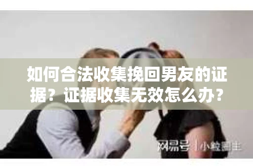 如何合法收集挽回男友的证据？证据收集无效怎么办？