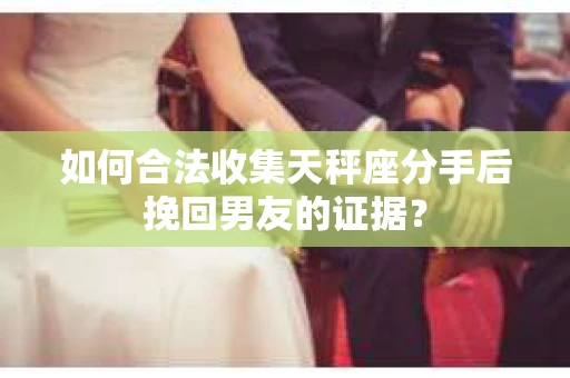 如何合法收集天秤座分手后挽回男友的证据？