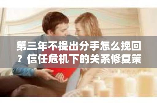 第三年不提出分手怎么挽回?信任危机下的关系修复策略 第三年不提出分手怎么挽回?信任危机下的关系修复策略