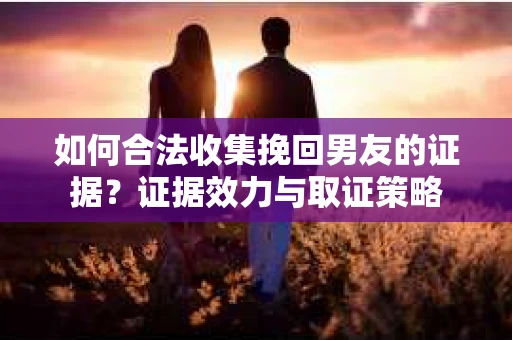 如何合法收集挽回男友的证据？证据效力与取证策略