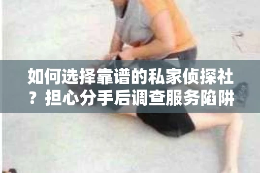 如何选择靠谱的私家侦探社？担心分手后调查服务陷阱怎么办？