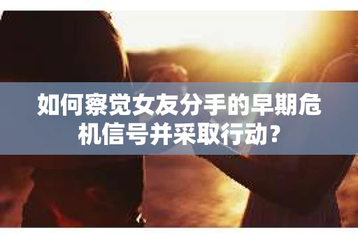 如何察觉女友分手的早期危机信号并采取行动？